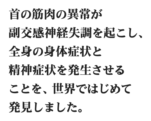 首の筋肉異常が副交感神経失調を起こし、全身の身体症状と精神症状を発症させることを、世界ではじめて発見しました。